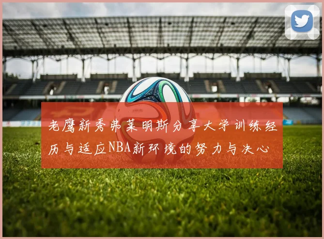 老鹰新秀弗莱明斯分享大学训练经历与适应NBA新环境的努力与决心