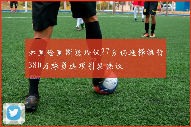 加里哈里斯场均仅27分仍选择执行380万球员选项引发热议