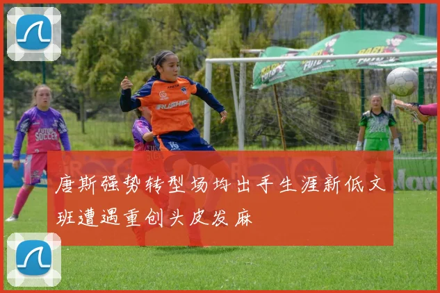 唐斯强势转型场均出手生涯新低文班遭遇重创头皮发麻