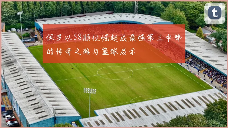 保罗以58顺位崛起成最强第三中锋的传奇之路与篮球启示