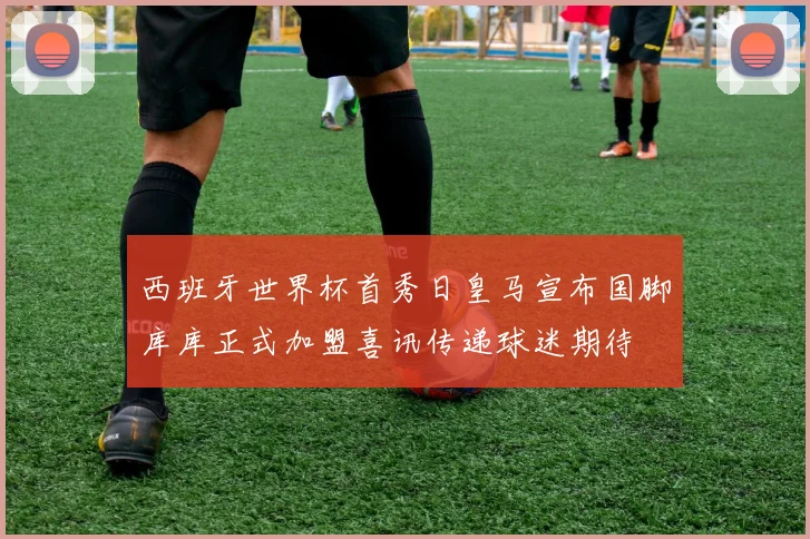 西班牙世界杯首秀日皇马宣布国脚库库正式加盟喜讯传递球迷期待