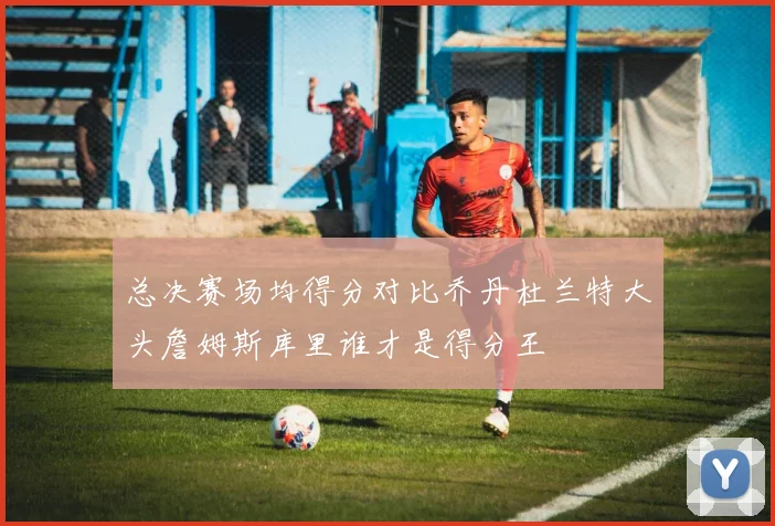 总决赛场均得分对比乔丹杜兰特大头詹姆斯库里谁才是得分王