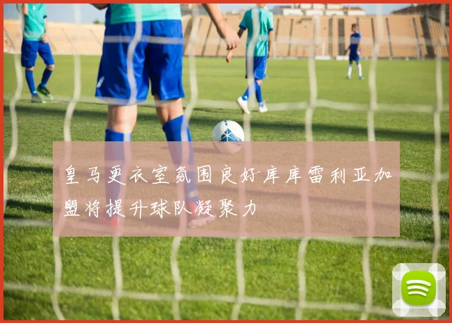 皇马更衣室氛围良好库库雷利亚加盟将提升球队凝聚力