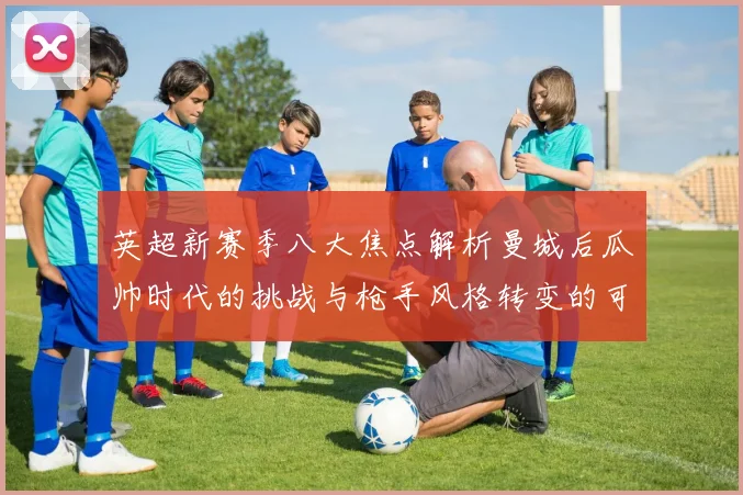 英超新赛季八大焦点解析曼城后瓜帅时代的挑战与枪手风格转变的可能性