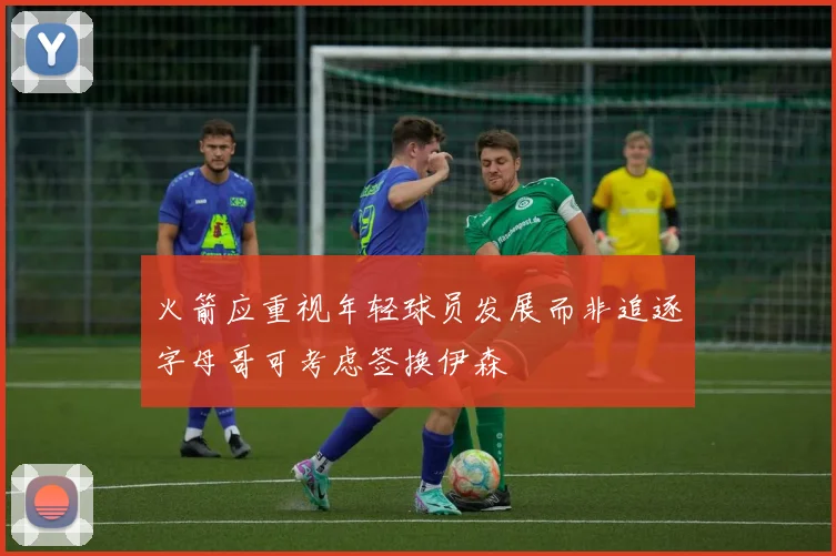 火箭应重视年轻球员发展而非追逐字母哥可考虑签换伊森