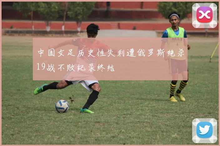 中国女足历史性失利遭俄罗斯绝杀19战不败纪录终结