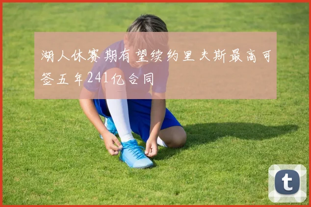 湖人休赛期有望续约里夫斯最高可签五年241亿合同