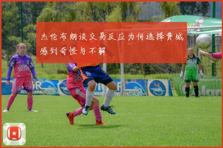 杰伦布朗谈交易反应为何选择费城感到奇怪与不解