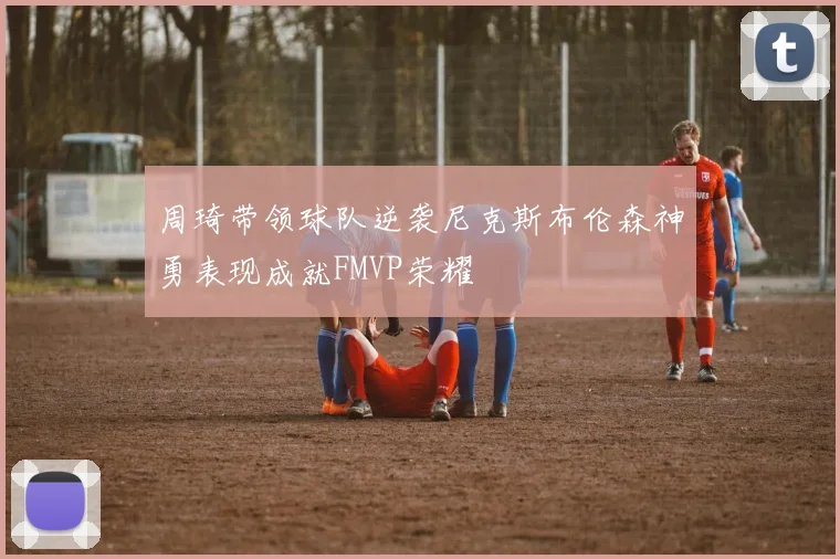 周琦带领球队逆袭尼克斯布伦森神勇表现成就FMVP荣耀