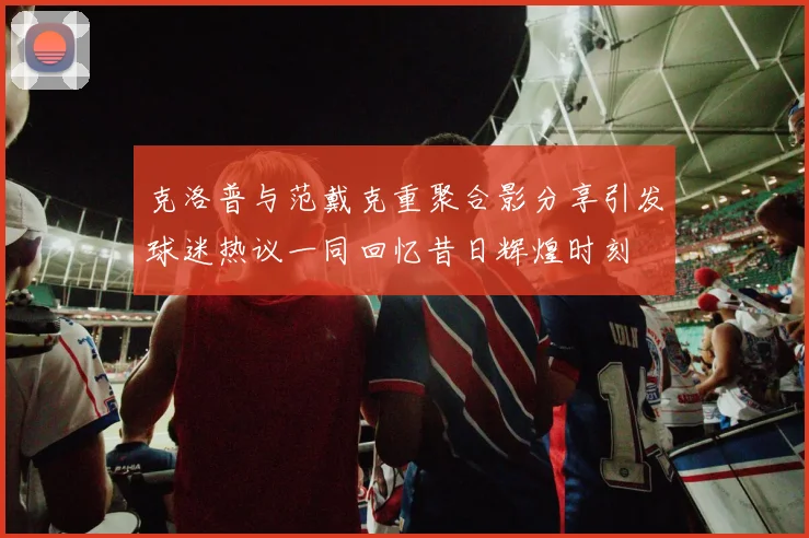 克洛普与范戴克重聚合影分享引发球迷热议一同回忆昔日辉煌时刻