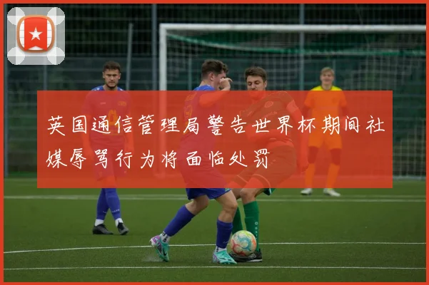 英国通信管理局警告世界杯期间社媒辱骂行为将面临处罚