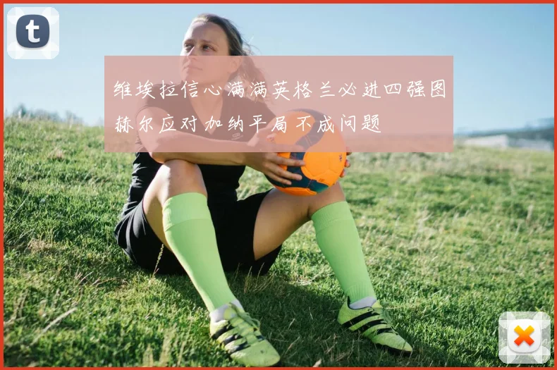 维埃拉信心满满英格兰必进四强图赫尔应对加纳平局不成问题