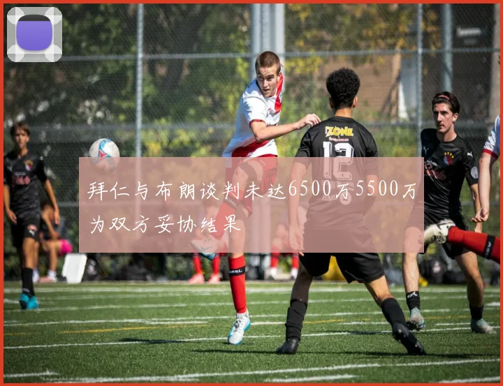 拜仁与布朗谈判未达6500万5500万为双方妥协结果