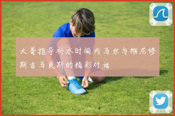 大哥指导补水时间内马尔与维尼修斯吉马良斯的精彩对话