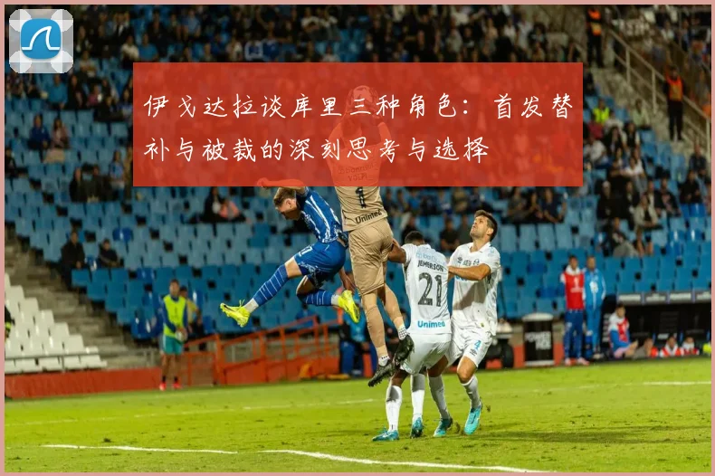 伊戈达拉谈库里三种角色：首发替补与被裁的深刻思考与选择