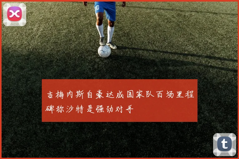 吉梅内斯自豪达成国家队百场里程碑称沙特是强劲对手